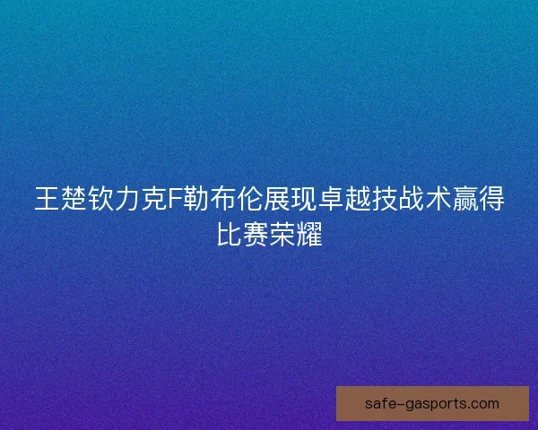 王楚钦力克F勒布伦展现卓越技战术赢得比赛荣耀 王楚钦力克F勒布伦展现卓越技战术赢得比赛荣耀