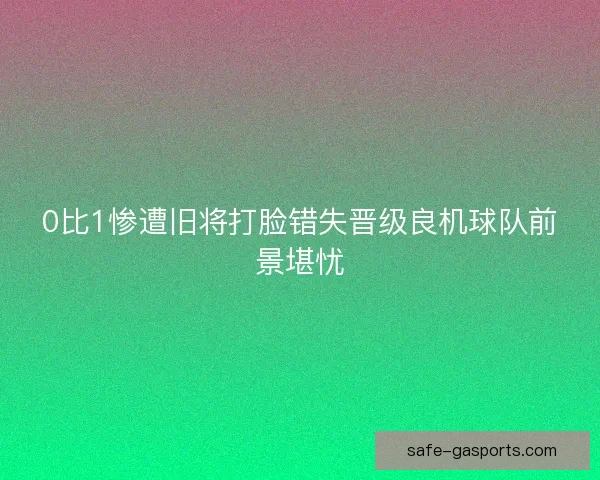 0比1惨遭旧将打脸错失晋级良机球队前景堪忧 0比1惨遭旧将打脸错失晋级良机球队前景堪忧