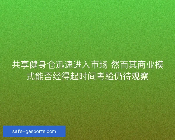 共享健身仓迅速进入市场 然而其商业模式能否经得起时间考验仍待观察 共享健身仓迅速进入市场 然而其商业模式能否经得起时间考验仍待观察