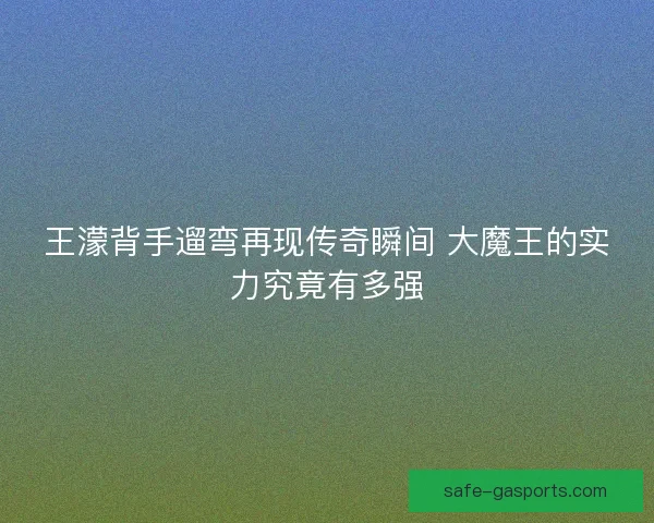 王濛背手遛弯再现传奇瞬间 大魔王的实力究竟有多强