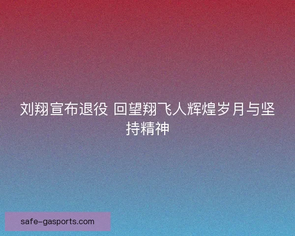 刘翔宣布退役 回望翔飞人辉煌岁月与坚持精神