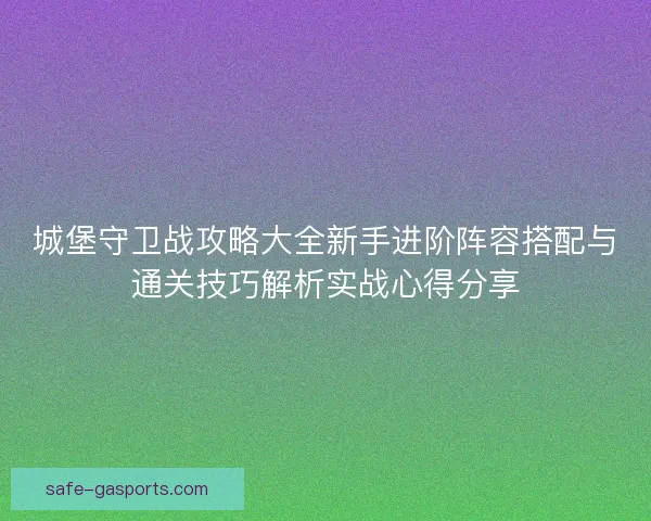城堡守卫战攻略大全新手进阶阵容搭配与通关技巧解析实战心得分享