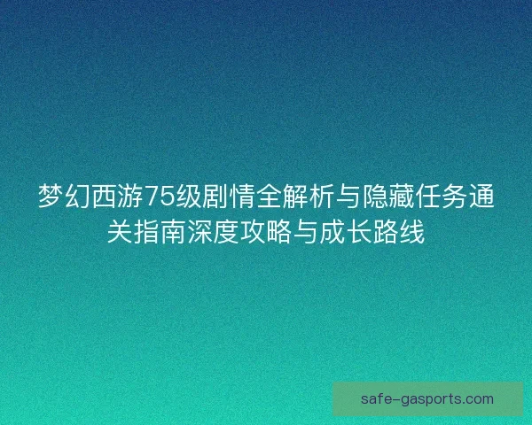 梦幻西游75级剧情全解析与隐藏任务通关指南深度攻略与成长路线