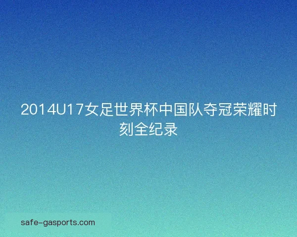 2014U17女足世界杯中国队夺冠荣耀时刻全纪录