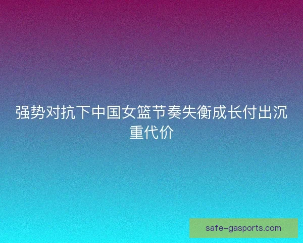强势对抗下中国女篮节奏失衡成长付出沉重代价