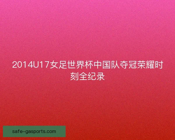 2014U17女足世界杯中国队夺冠荣耀时刻全纪录 2014U17女足世界杯中国队夺冠荣耀时刻全纪录