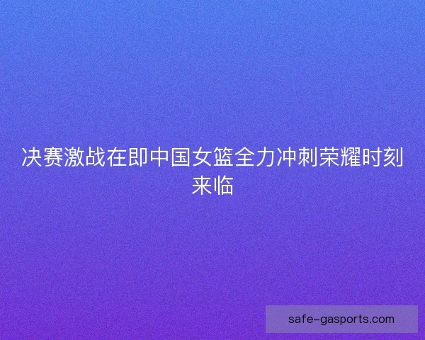 决赛激战在即中国女篮全力冲刺荣耀时刻来临