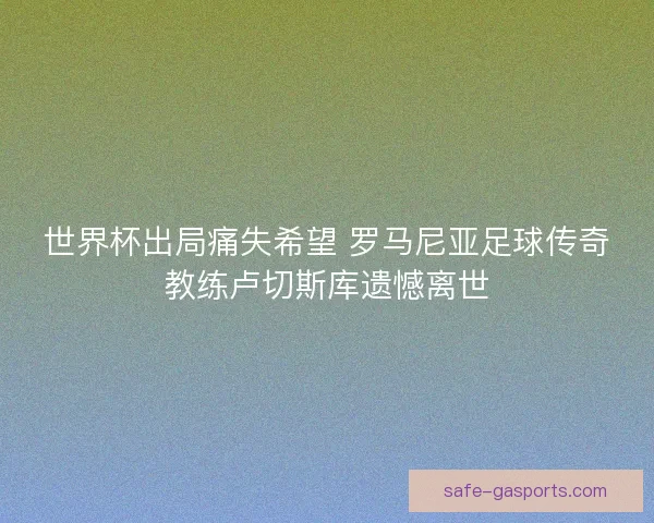 世界杯出局痛失希望 罗马尼亚足球传奇教练卢切斯库遗憾离世 世界杯出局痛失希望 罗马尼亚足球传奇教练卢切斯库遗憾离世
