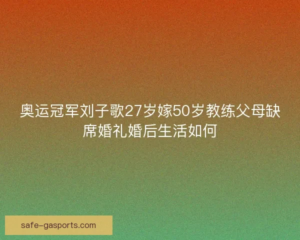奥运冠军刘子歌27岁嫁50岁教练父母缺席婚礼婚后生活如何